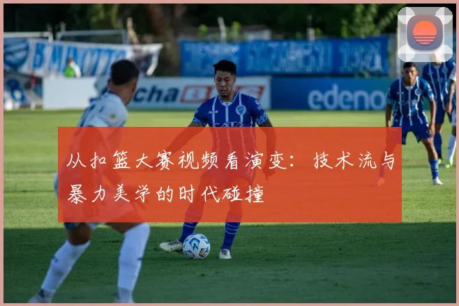 从扣篮大赛视频看演变：技术流与暴力美学的时代碰撞