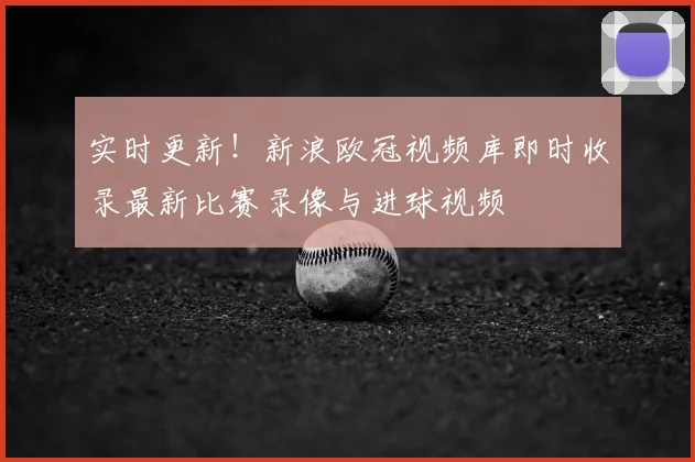 实时更新！新浪欧冠视频库即时收录最新比赛录像与进球视频
