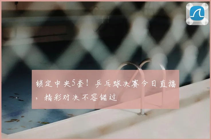 锁定中央5套!乒乓球决赛今日直播,精彩对决不容错过
