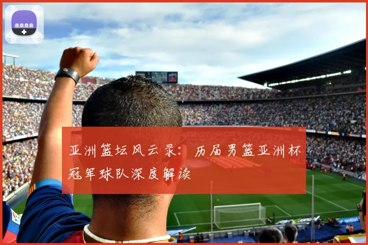 亚洲篮坛风云录：历届男篮亚洲杯冠军球队深度解读