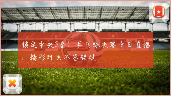 锁定中央5套！乒乓球决赛今日直播，精彩对决不容错过