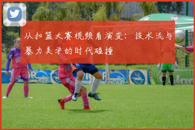 从扣篮大赛视频看演变：技术流与暴力美学的时代碰撞