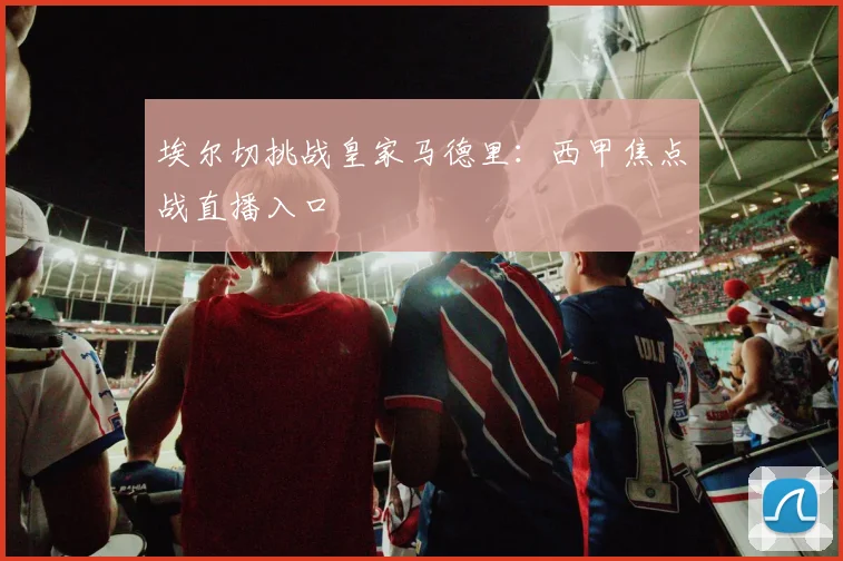 埃尔切挑战皇家马德里:西甲焦点战直播入口