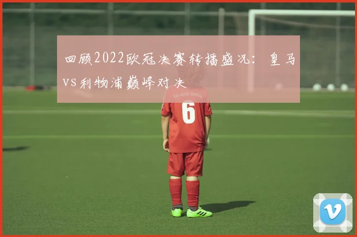 回顾2022欧冠决赛转播盛况：皇马vs利物浦巅峰对决