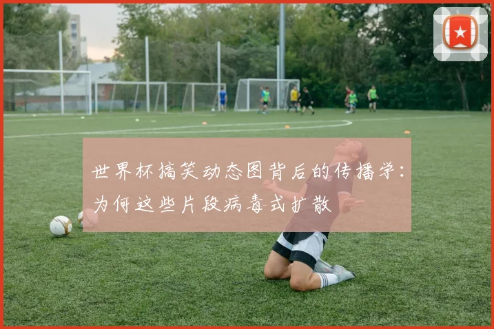 世界杯搞笑动态图背后的传播学：为何这些片段病毒式扩散