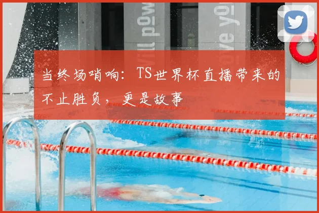 当终场哨响：TS世界杯直播带来的不止胜负，更是故事