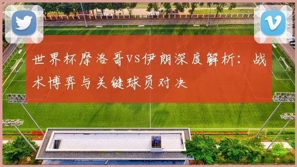 世界杯摩洛哥vs伊朗深度解析：战术博弈与关键球员对决