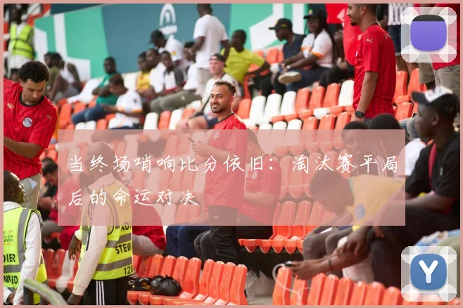 当终场哨响比分依旧：淘汰赛平局后的命运对决