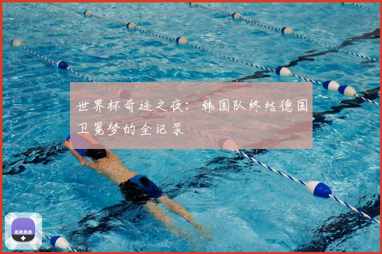 世界杯奇迹之夜：韩国队终结德国卫冕梦的全记录