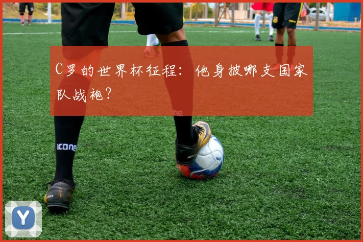 C罗的世界杯征程：他身披哪支国家队战袍？