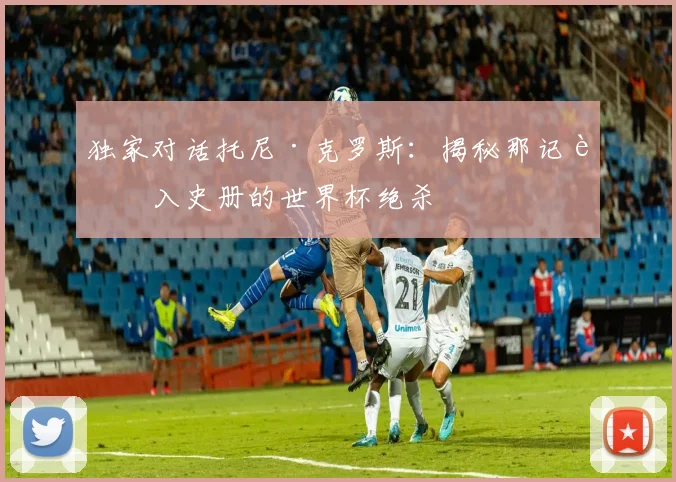 独家对话托尼·克罗斯：揭秘那记载入史册的世界杯绝杀