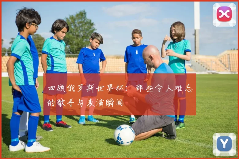 回顾俄罗斯世界杯：那些令人难忘的歌手与表演瞬间