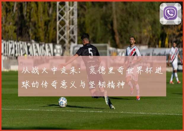 从战火中走来：莫德里奇世界杯进球的传奇意义与坚韧精神